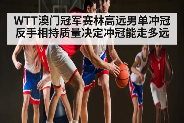 WTT澳门冠军赛林高远男单冲冠反手相持质量决定冲冠能走多远